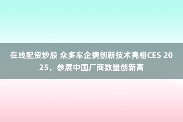 在線(xiàn)配資炒股 眾多車(chē)企攜創(chuàng)新技術(shù)亮相CES 2025，參展中國(guó)廠商數(shù)量創(chuàng)新高