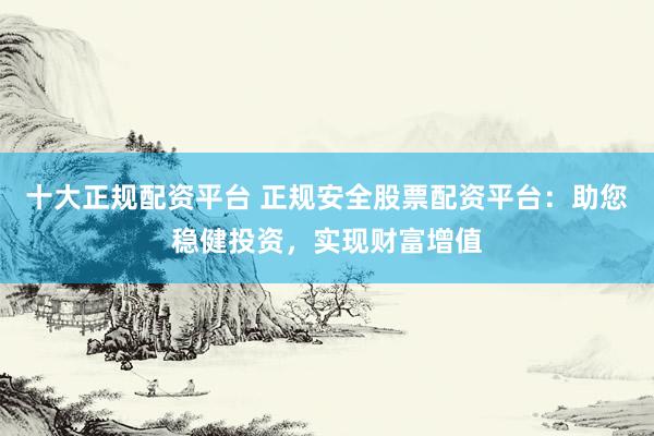 十大正規(guī)配資平臺 正規(guī)安全股票配資平臺：助您穩(wěn)健投資，實現(xiàn)財富增值