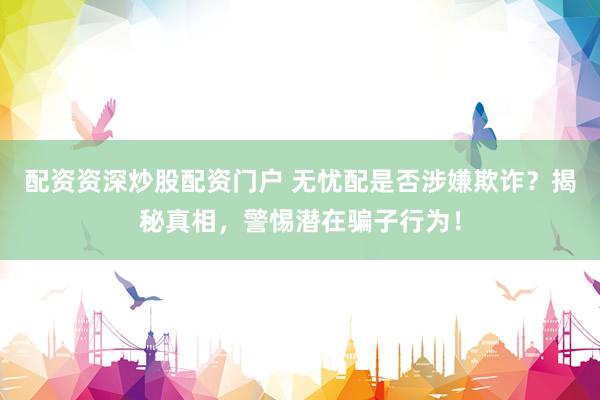 配資資深炒股配資門(mén)戶(hù) 無(wú)憂(yōu)配是否涉嫌欺詐？揭秘真相，警惕潛在騙子行為！