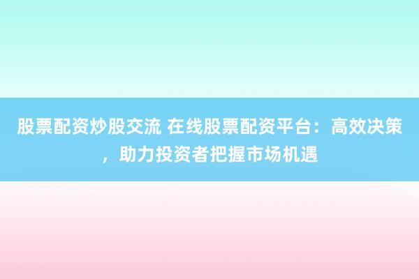 股票配資炒股交流 在線(xiàn)股票配資平臺(tái)：高效決策，助力投資者把握市場(chǎng)機(jī)遇