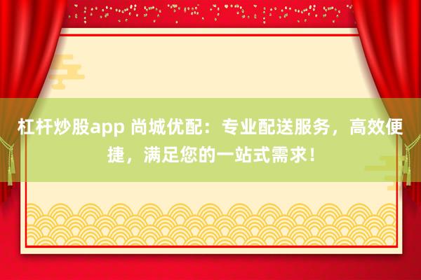 杠桿炒股app 尚城優(yōu)配：專(zhuān)業(yè)配送服務(wù)，高效便捷，滿足您的一站式需求！