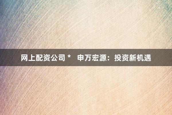 網(wǎng)上配資公司 *   申萬宏源：投資新機遇