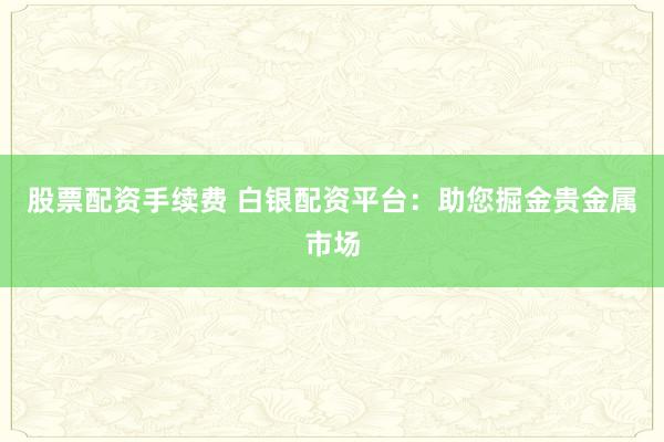 股票配資手續(xù)費(fèi) 白銀配資平臺：助您掘金貴金屬市場