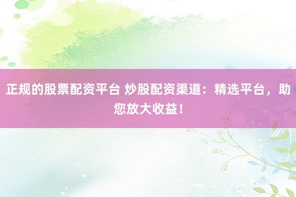 正規(guī)的股票配資平臺 炒股配資渠道：精選平臺，助您放大收益！