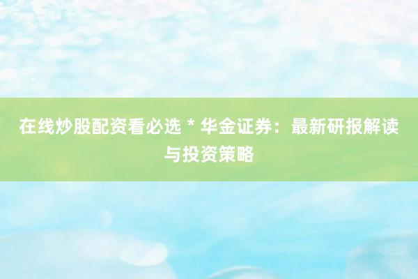 在線(xiàn)炒股配資看必選 * 華金證券：最新研報(bào)解讀與投資策略
