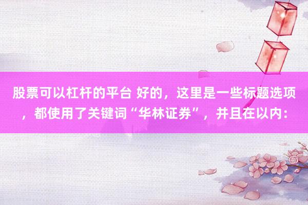 股票可以杠桿的平臺(tái) 好的，這里是一些標(biāo)題選項(xiàng)，都使用了關(guān)鍵詞“華林證券”，并且在以內(nèi)：