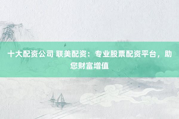 十大配資公司 聯(lián)美配資：專業(yè)股票配資平臺，助您財富增值