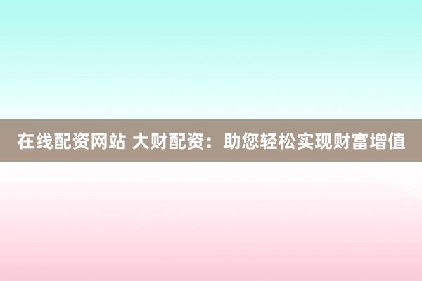 在線配資網(wǎng)站 大財(cái)配資：助您輕松實(shí)現(xiàn)財(cái)富增值