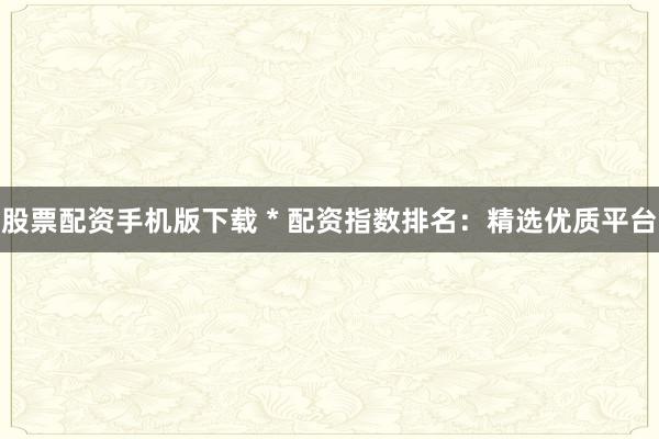 股票配資手機版下載 * 配資指數(shù)排名：精選優(yōu)質(zhì)平臺