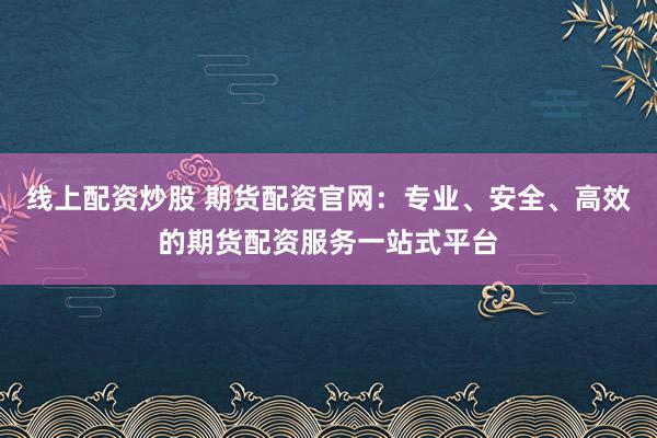 線上配資炒股 期貨配資官網(wǎng)：專業(yè)、安全、高效的期貨配資服務一站式平臺