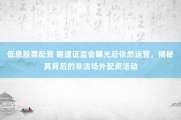 低息股票配資 略遭證監(jiān)會曝光后依然運營，揭秘其背后的非法場外配資活動