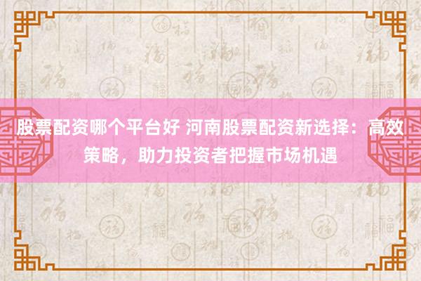 股票配資哪個平臺好 河南股票配資新選擇：高效策略，助力投資者把握市場機遇
