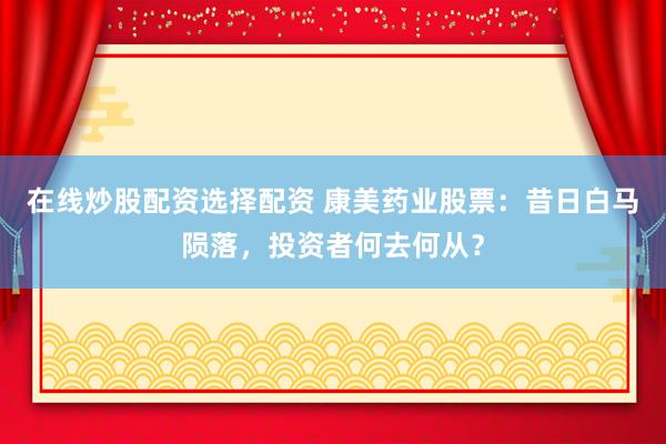 在線炒股配資選擇配資 康美藥業(yè)股票：昔日白馬隕落，投資者何去何從？