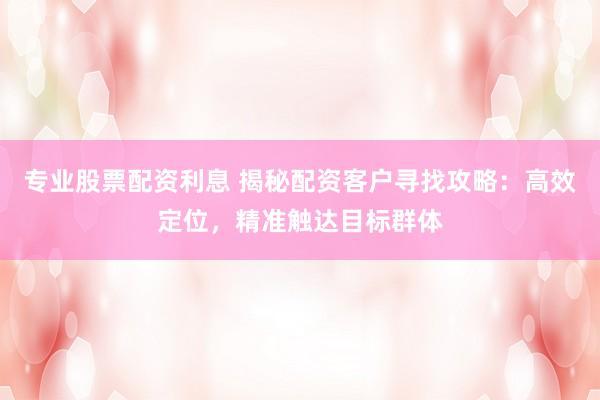 專業(yè)股票配資利息 揭秘配資客戶尋找攻略：高效定位，精準(zhǔn)觸達目標(biāo)群體