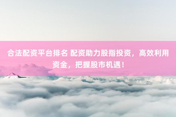 合法配資平臺(tái)排名 配資助力股指投資，高效利用資金，把握股市機(jī)遇！