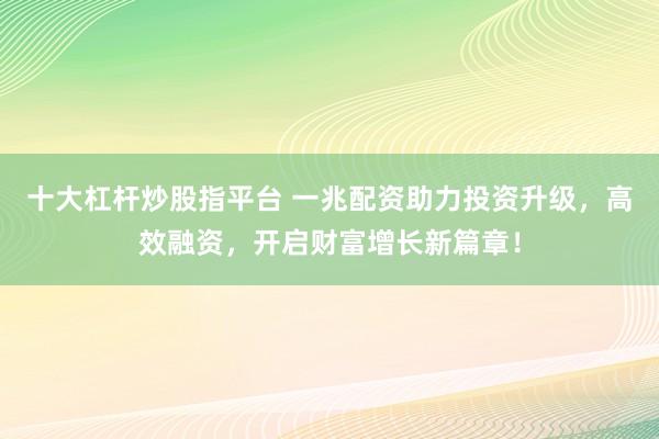 十大杠桿炒股指平臺 一兆配資助力投資升級，高效融資，開啟財富增長新篇章！