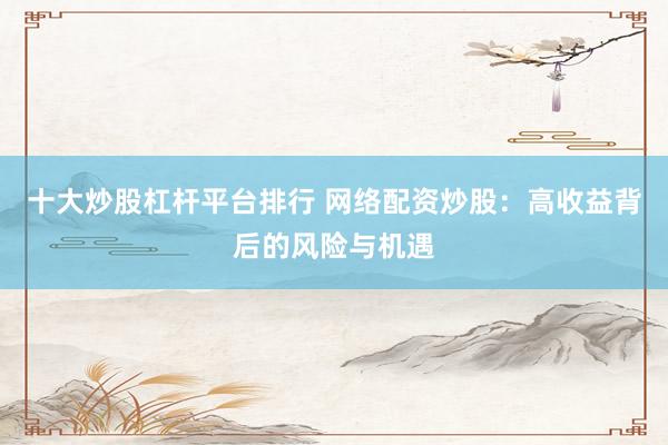 十大炒股杠桿平臺(tái)排行 網(wǎng)絡(luò)配資炒股：高收益背后的風(fēng)險(xiǎn)與機(jī)遇