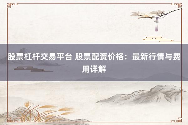 股票杠桿交易平臺 股票配資價格：最新行情與費用詳解