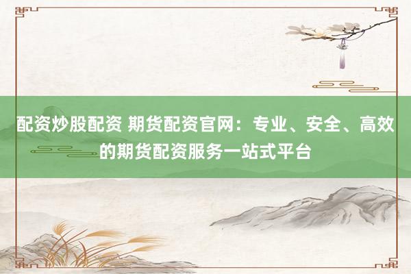 配資炒股配資 期貨配資官網(wǎng)：專業(yè)、安全、高效的期貨配資服務(wù)一站式平臺