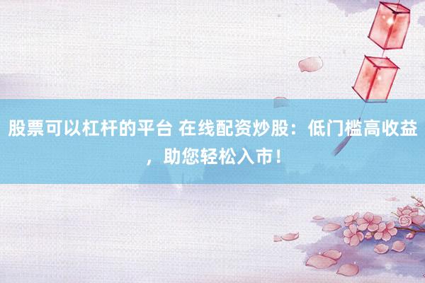 股票可以杠桿的平臺(tái) 在線配資炒股：低門檻高收益，助您輕松入市！