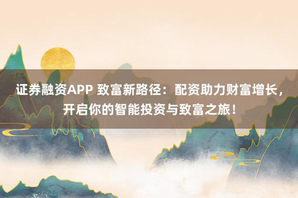證券融資APP 致富新路徑：配資助力財富增長，開啟你的智能投資與致富之旅！