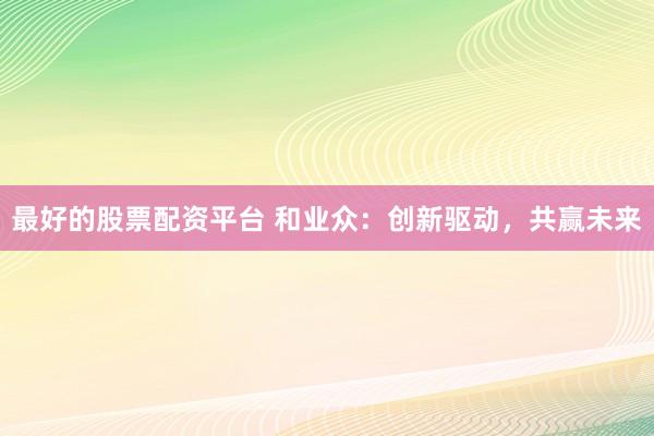 最好的股票配資平臺 和業(yè)眾：創(chuàng)新驅(qū)動，共贏未來