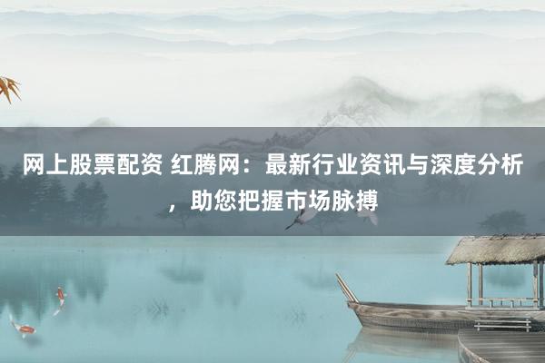網(wǎng)上股票配資 紅騰網(wǎng)：最新行業(yè)資訊與深度分析，助您把握市場(chǎng)脈搏