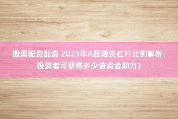 股票配資配資 2025年A股融資杠桿比例解析：投資者可獲得多少倍資金助力？