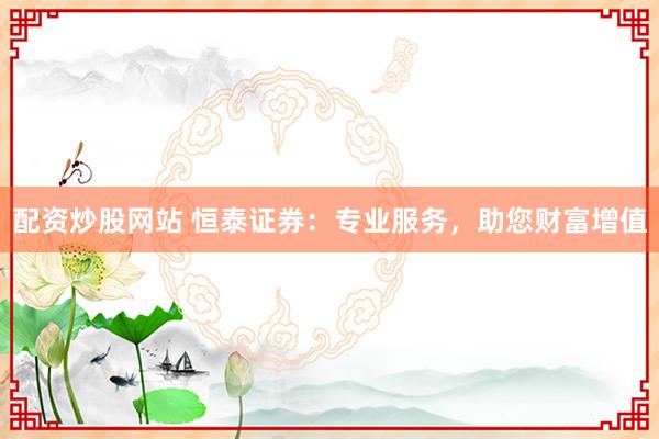配資炒股網(wǎng)站 恒泰證券：專業(yè)服務(wù)，助您財富增值