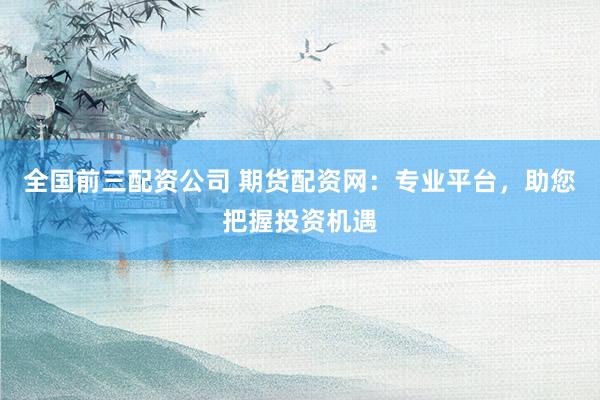 全國前三配資公司 期貨配資網(wǎng)：專業(yè)平臺(tái)，助您把握投資機(jī)遇