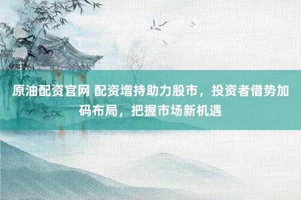 原油配資官網(wǎng) 配資增持助力股市，投資者借勢加碼布局，把握市場新機遇
