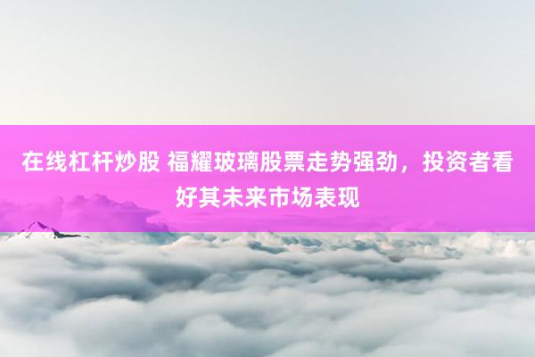 在線(xiàn)杠桿炒股 福耀玻璃股票走勢(shì)強(qiáng)勁，投資者看好其未來(lái)市場(chǎng)表現(xiàn)