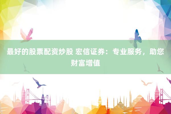 最好的股票配資炒股 宏信證券：專業(yè)服務(wù)，助您財富增值