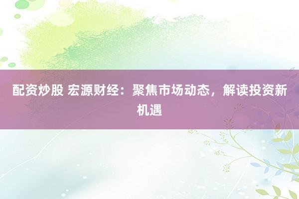 配資炒股 宏源財經(jīng)：聚焦市場動態(tài)，解讀投資新機遇