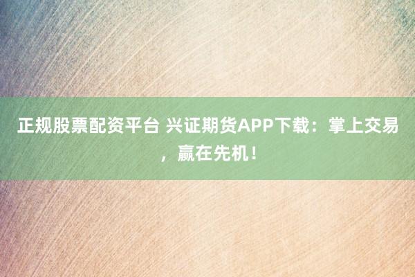 正規(guī)股票配資平臺(tái) 興證期貨APP下載：掌上交易，贏在先機(jī)！