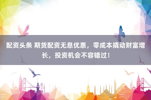 配資頭條 期貨配資無(wú)息優(yōu)惠，零成本撬動(dòng)財(cái)富增長(zhǎng)，投資機(jī)會(huì)不容錯(cuò)過(guò)！