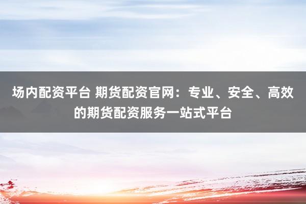 場(chǎng)內(nèi)配資平臺(tái) 期貨配資官網(wǎng)：專(zhuān)業(yè)、安全、高效的期貨配資服務(wù)一站式平臺(tái)