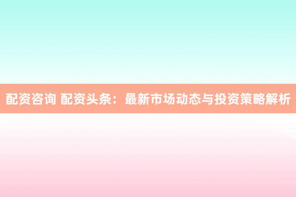 配資咨詢(xún) 配資頭條：最新市場(chǎng)動(dòng)態(tài)與投資策略解析