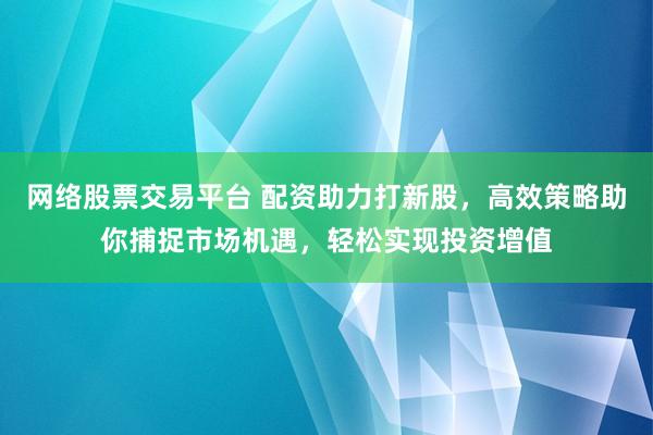 網(wǎng)絡(luò)股票交易平臺(tái) 配資助力打新股，高效策略助你捕捉市場機(jī)遇，輕松實(shí)現(xiàn)投資增值