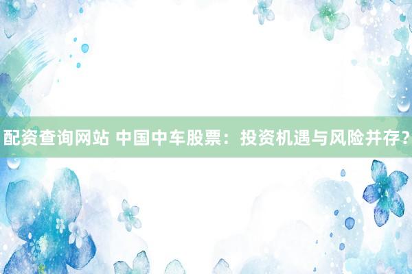 配資查詢網(wǎng)站 中國(guó)中車股票：投資機(jī)遇與風(fēng)險(xiǎn)并存？