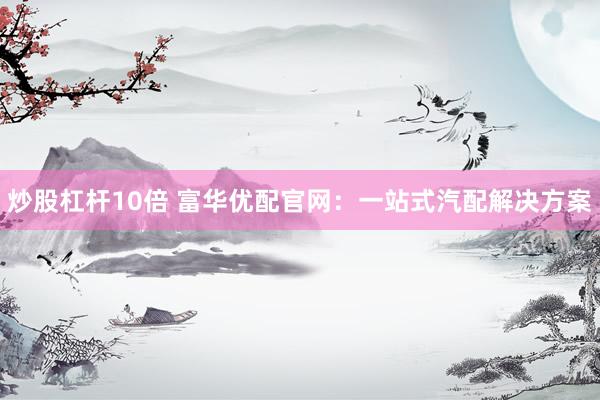炒股杠桿10倍 富華優(yōu)配官網(wǎng)：一站式汽配解決方案