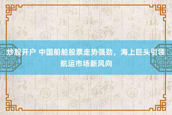 炒股開戶 中國船舶股票走勢強(qiáng)勁，海上巨頭引領(lǐng)航運(yùn)市場新風(fēng)向