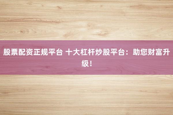 股票配資正規(guī)平臺(tái) 十大杠桿炒股平臺(tái)：助您財(cái)富升級(jí)！