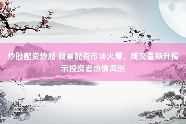 炒股配資炒股 股票配資市場火爆，成交量飆升揭示投資者熱情高漲