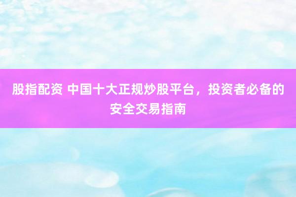 股指配資 中國十大正規(guī)炒股平臺，投資者必備的安全交易指南