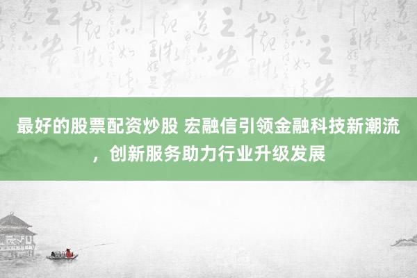 最好的股票配資炒股 宏融信引領(lǐng)金融科技新潮流，創(chuàng)新服務(wù)助力行業(yè)升級發(fā)展