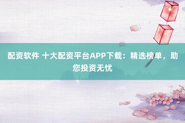 配資軟件 十大配資平臺APP下載：精選榜單，助您投資無憂