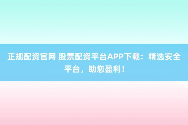 正規(guī)配資官網(wǎng) 股票配資平臺APP下載：精選安全平臺，助您盈利！
