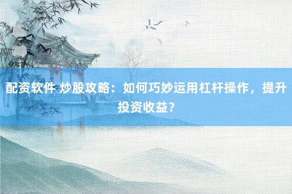 配資軟件 炒股攻略：如何巧妙運用杠桿操作，提升投資收益？
