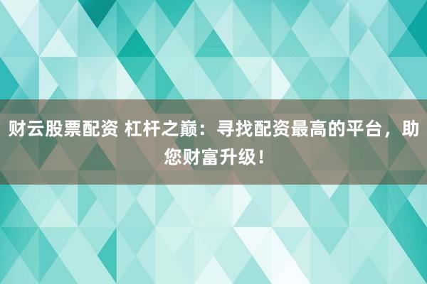 財云股票配資 杠桿之巔：尋找配資最高的平臺，助您財富升級！